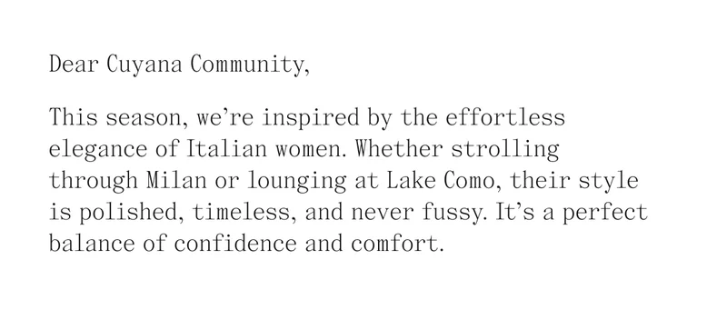 Dear Cuyana Community, This season, we're inspired by the effortless elegance of Italian women. Whether strolling through Milan or lounging at Lake Como, their style is polished, timeless, and never fussy. It's a perfect balance of confidence and comfort.