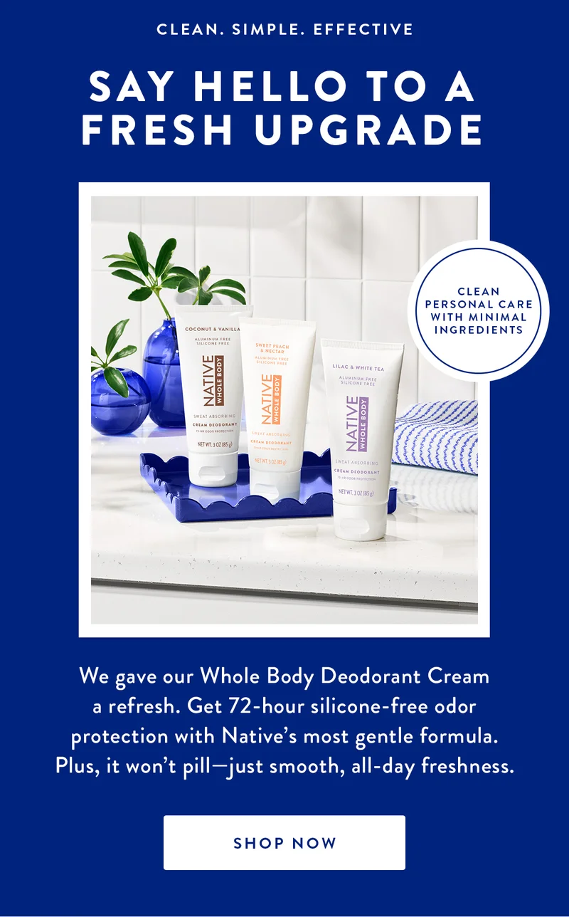 CLEAN. SIMPLE. EFFECTIVE SAY HELLO TO A FRESH UPGRADE CLEAN PERSONAL CARE WITH MINIMAL INGREDIENTS We gave our Whole Body Deodorant Cream a refresh. Get 72-hour silicone-free odor protection with Native's most gentle formula. Plus, it won't pill-just smooth, all-day freshness. SHOP NOW