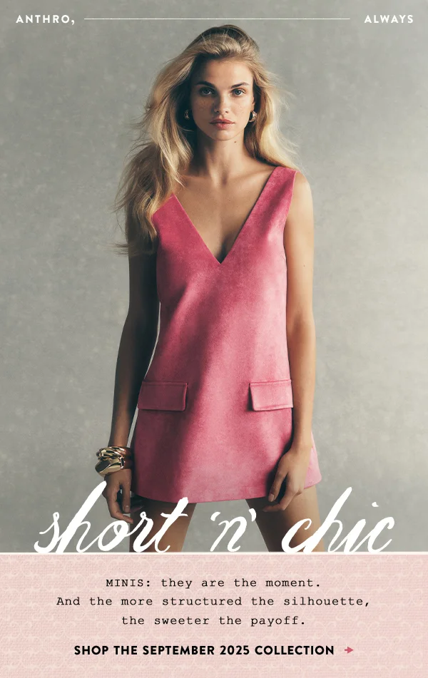 anthro, always, short n chic, minis: they are the moment. and the more structured the silhouette, the sweeter the payoff. shop the september 2025 collection
