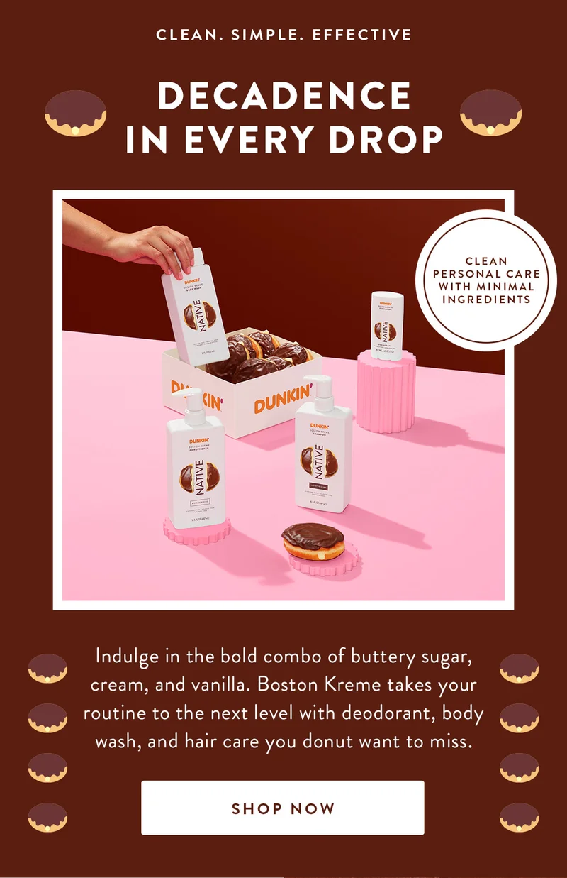 CLEAN. SIMPLE. EFFECTIVE DECADENCE IN EVERY DROP CLEAN PERSONAL CARE WITH MINIMAL INGREDIENTS Indulge in the bold combo of buttery sugar, cream, and vanilla. Boston Kreme takes your routine to the next level with deodorant, body wash, and hair care you donut want to miss. SHOP NOW