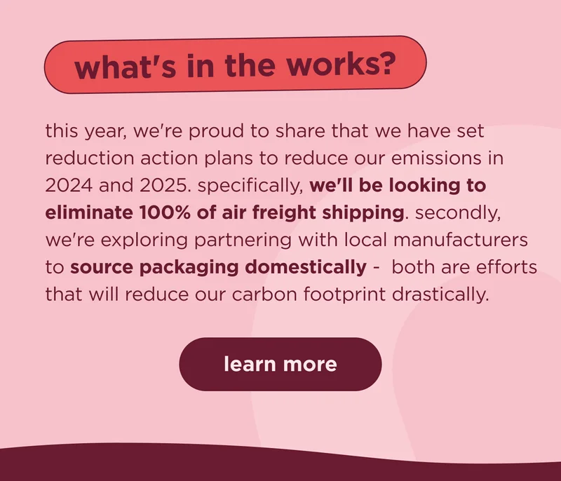 what's in the works?  this year, we're proud to share that we have set reduction action plans to reduce our emissions in 2024 and 2025. specifically, we'll be looking to eliminate 100% of air freight shipping. secondly, we're exploring partnering with local manufacturers to source packaging domestically -  both are efforts that will reduce our carbon footprint drastically. | learn more