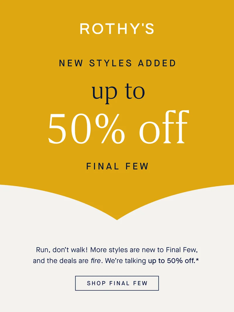 NEW STYLES ADDED Up to 50% off Final Few Run, don’t walk! More styles are new to Final Few, and the deals are fire. We’re talking up to 50% off.* SHOP FINAL FEW