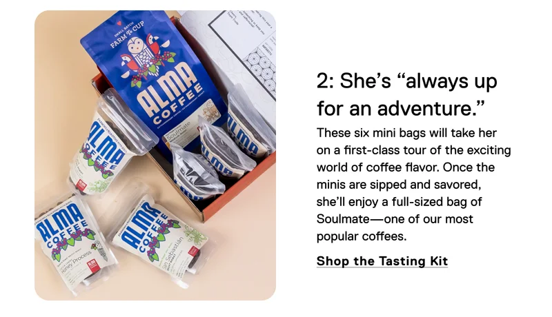 2: She's "always up for an adventure." These six mini bags will take her on a first-class tour of the exciting world of coffee flavor. Once the minis are sipped and savored, she’ll enjoy a full-sized bag of Soulmate—one of our most popular coffees. Shop the Tasting Kit