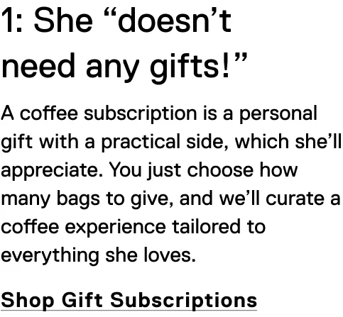 1: She “doesn’t need any gifts!” A coffee subscription is a personal gift with a practical side, which she’ll appreciate. You just choose how many bags to give, and we’ll curate a coffee experience tailored to everything she loves. Shop Gift Subscriptions