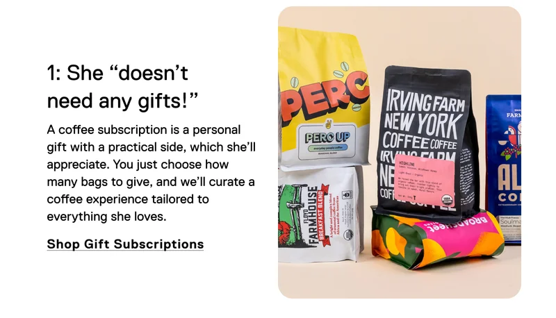 1: She "doesn't need any gifts!" A coffee subscription is a personal gift with a practical side, which she’ll appreciate. You just choose how many bags to give, and we’ll curate a coffee experience tailored to everything she loves. Shop Gift Subscriptions