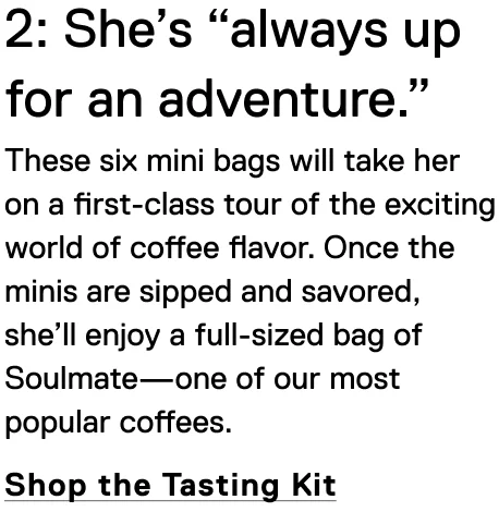 2: She’s “always up for an adventure.” These six mini bags will take her on a first-class tour of the exciting world of coffee flavor. Once the minis are sipped and savored, she’ll enjoy a full-sized bag of Soulmate—one of our most popular coffees. Shop the Tasting Kit