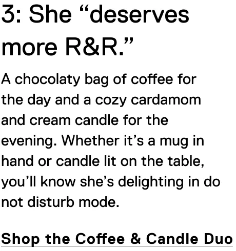 3: She “deserves more R&R.” A chocolaty bag of coffee for the day and a cozy cardamom and cream candle for the evening.&nbsp;Whether it’s a mug in hand or candle lit on the table, you’ll know she’s delighting in do not disturb mode.&nbsp; Shop the Coffee & Candle Duo
