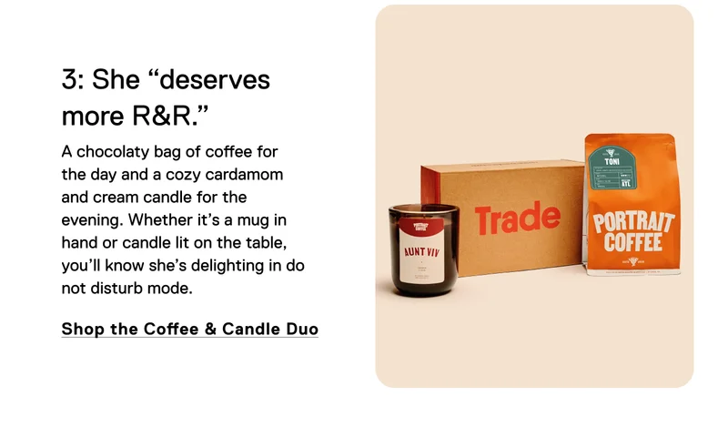3: She "deserves more R&R." A chocolaty bag of coffee for the day and a cozy cardamom and cream candle for the evening.&nbsp;Whether it’s a mug in hand or candle lit on the table, you’ll know she’s delighting in do not disturb mode.&nbsp; Shop the Coffee & Candle Duo