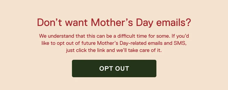 Don't want Mother's Day emails? We understand that this can be a difficult time for some. If you’d like to opt out of future Mother’s Day-related emails and SMS, just click the link and we’ll take care of it. Opt Out