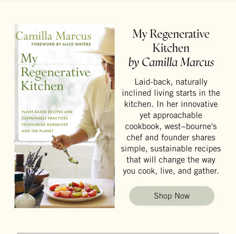 My Regenerative Kitchen by Camilla Marcus Laid-back, naturally inclined living starts in the kitchen. In her innovative yet approachable cookbook, west~bourne's chef and founder shares simple, sustainable recipes that will change the way you cook, live, and gather. Shop Now.