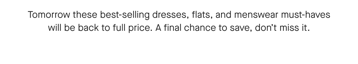 Tomorrow these best-selling dresses, flats, and menswear must-haves will be back to full price. A final chance to save, don't miss it.