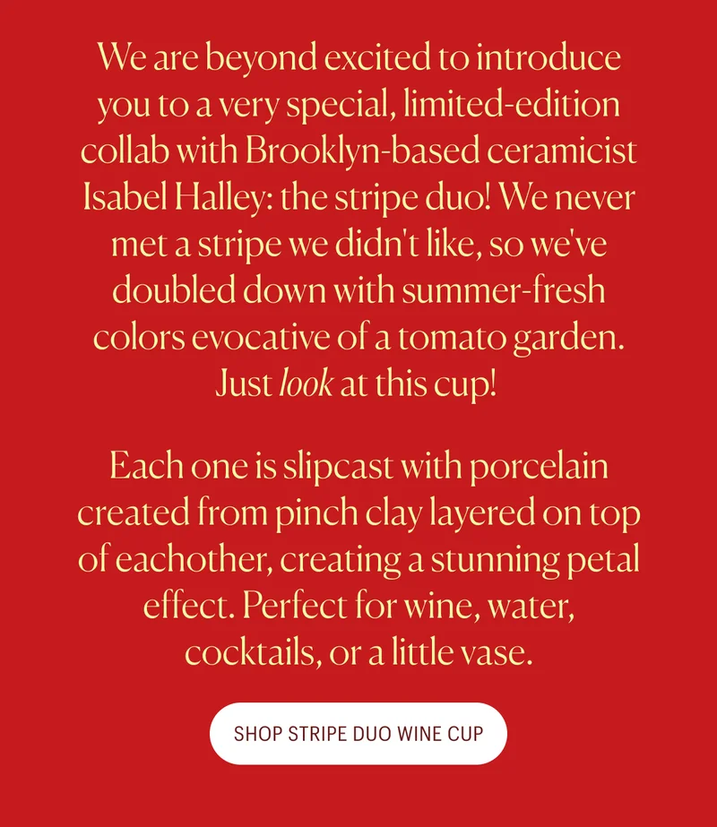 We are beyond excited to introduce you to a very special, limited-edition collab with Brooklyn-based ceramicist Isabel Halley: the stripe duo! We never met a stripe we didn't like, so we've doubled down with summer-fresh colors evocative of a tomato garden. Just&nbsp;look&nbsp;at this cup!&nbsp; Each one is slipcast with porcelain created from pinch clay layered on top of eachother, creating a stunning petal effect. Perfect for wine, water, cocktails, or a little vase. Shop the Stripe Duo Wine Cup