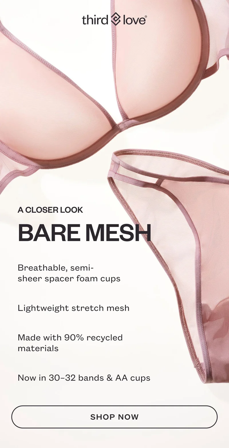 ThirdLove - A CLOSER LOOK BARE MESH. Breathable, semi-sheer spacer foam cups. Lightweight stretch mesh. Made with 90% recycled materials. Now in 30–32 bands & AA cups. SHOP NOW.