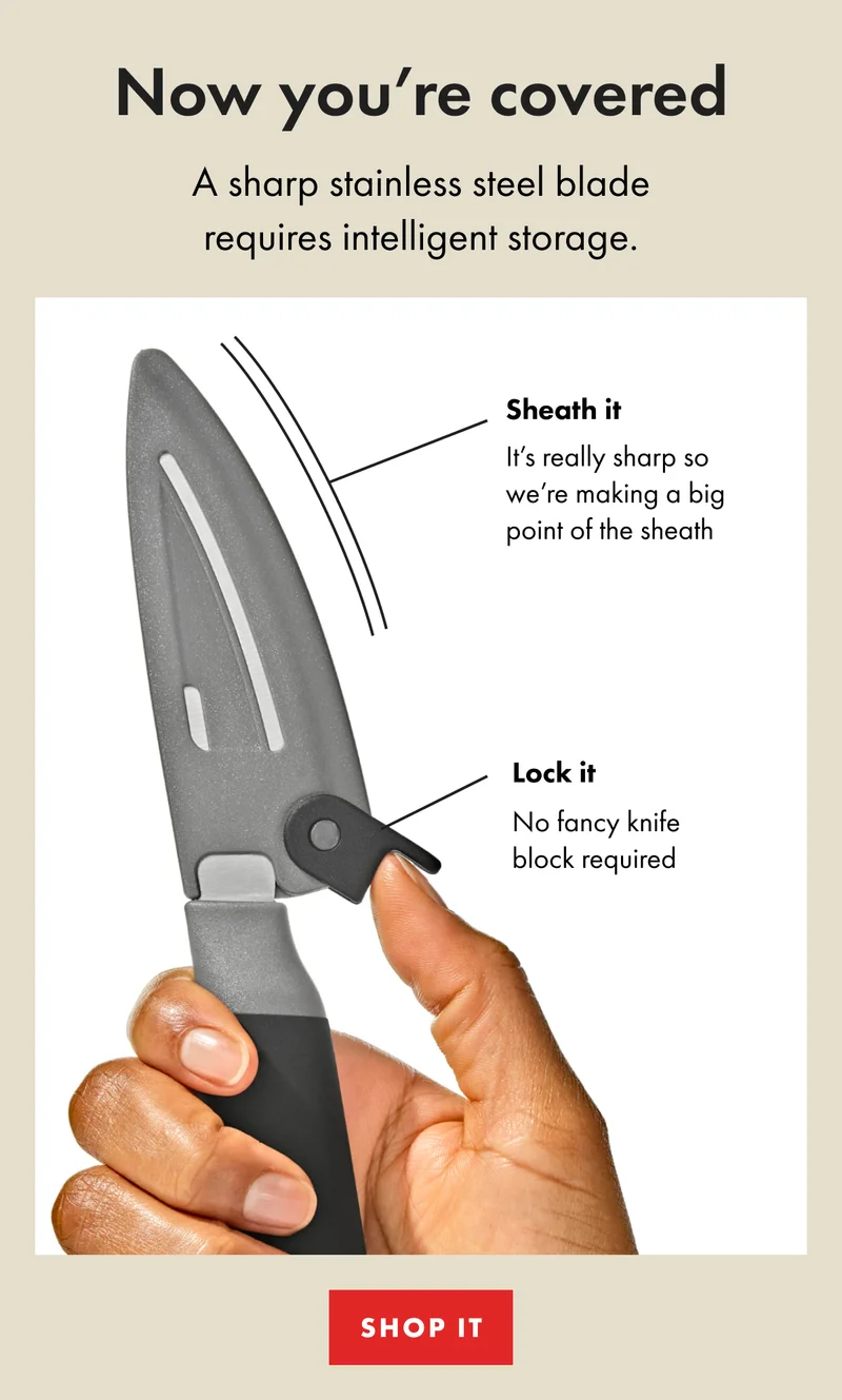 Now you're covered. A sharp stainless steel blade requires intelligent storage. Sheath it. It's really sharp so we're making a big point of the sheath. Lock it. No fancy knife block required. | Shop It
