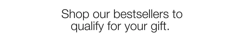 Shop our bestsellers to qualify for your gift.