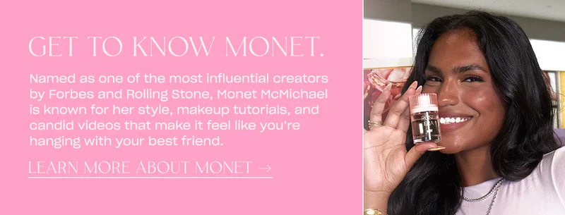 Named as one of the most influential creators by Forbes and Rolling Stone, Monet McMichael is known for her style, makeup tutorials, and candid videos that make it feel like you’re hanging with your best friend. learn more about monet →