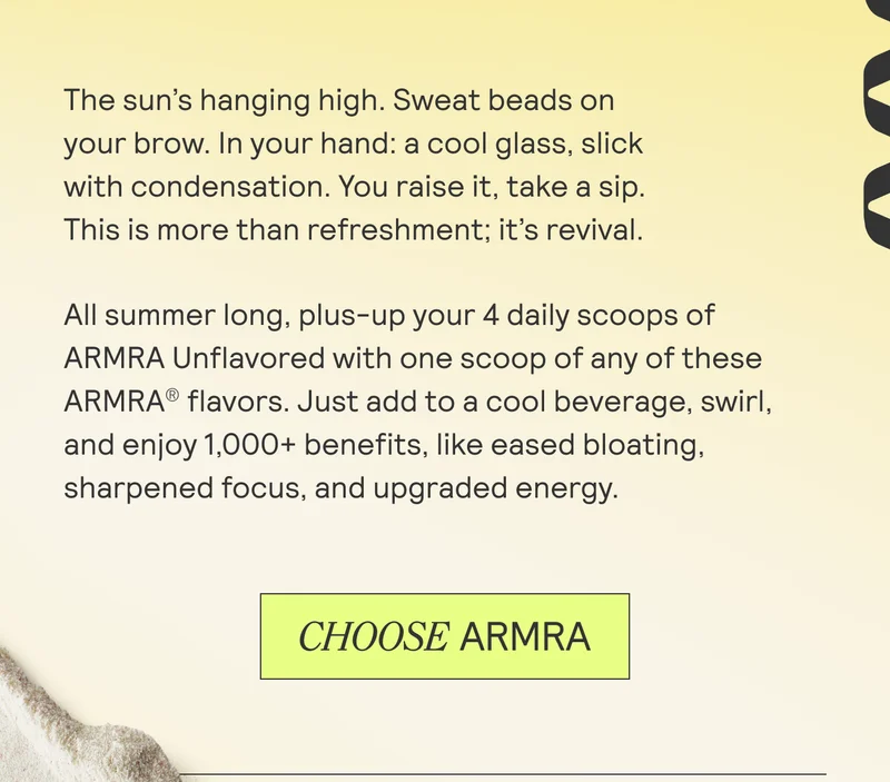 The sun’s hanging high. Sweat beads on  your brow. In your hand: a cool glass, slick  with condensation. You raise it, take a sip.  This is more than refreshment; it’s revival.  All summer long, plus-up your 4 daily scoops of ARMRA Unflavored with one scoop of any of these ARMRA?® flavors. Just add to a cool beverage, swirl, and enjoy 1,000+ benefits, like eased bloating, sharpened focus, and upgraded energy.