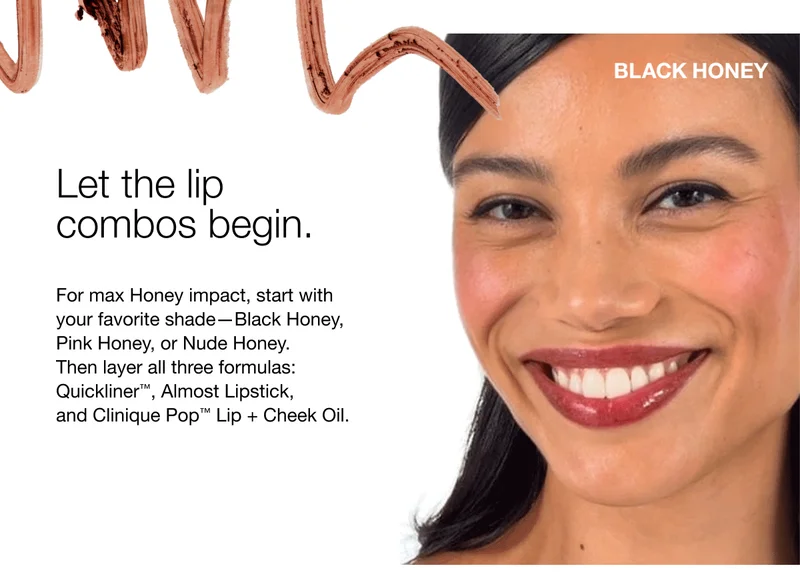 Let the lip combos begin. | For max Honey impact, start with your favorite shade—Black Honey, Pink Honey, or Nude Honey. Then layer all three formulas: Quickliner™, Almost Lipstick, and Clinique Pop™ Lip + Cheek Oil.