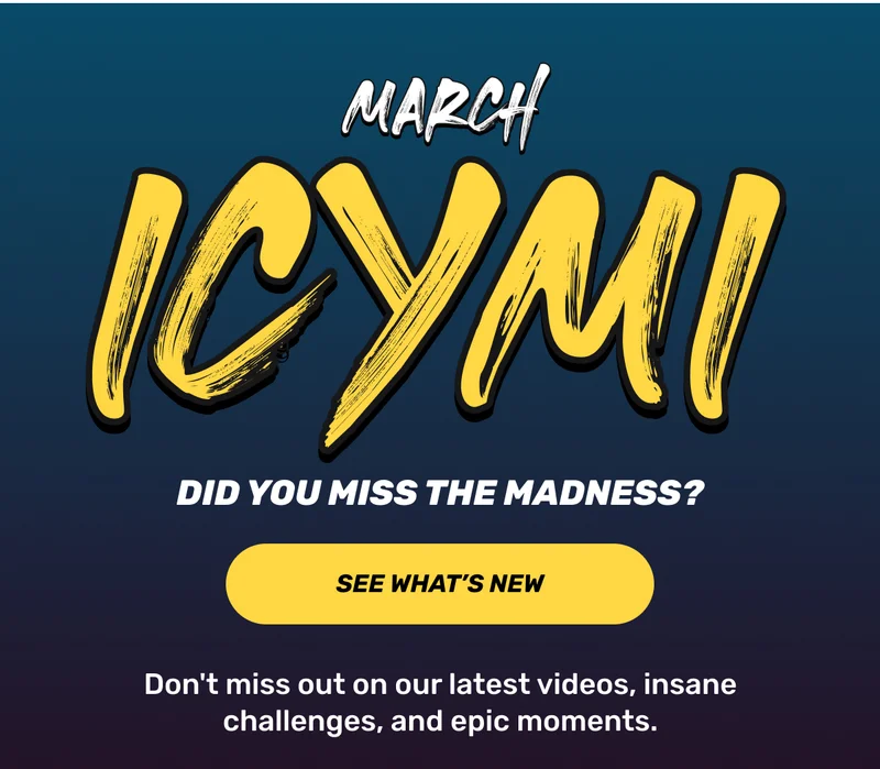 Marcgh ICYMI: Did you miss the Madness? | CTA: See what's new | Don't miss out on our latest videos, insane challenges, and epic moments.