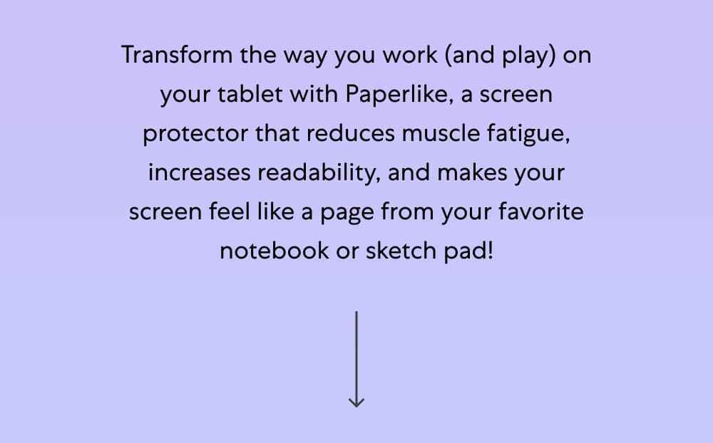 Transform the way you work (and play) on your tablet with Paperlike, a screen protector that reduces muscle fatigue, increases readability, and makes your screen feel like a page from your favorite notebook or sketch pad!