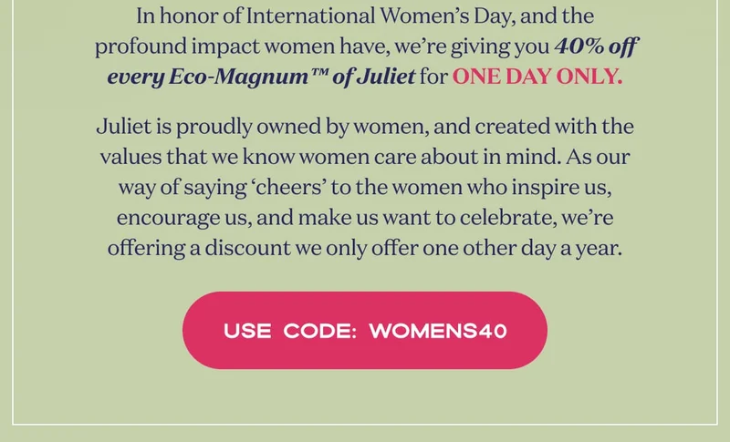Juliet is proudly women-owned and operated, so this our way of saying cheers to the women who inspire us, encourage us, and make us want to celebrate. | In honor of International Women’s Day, and the profound impact women have, we’re giving you 40% off every Eco-Magnum™ of Juliet for ONE DAY ONLY. | USE CODE: discount code