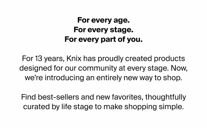 For every age. For every stage. For every part of you. For 13 years Knix has proudly created products designed for our community at every stage. Now, we're introducing an entirely new way to shop. Find bestsellers and new favorites, thoughtfully curated by life stage to make shopping simple.