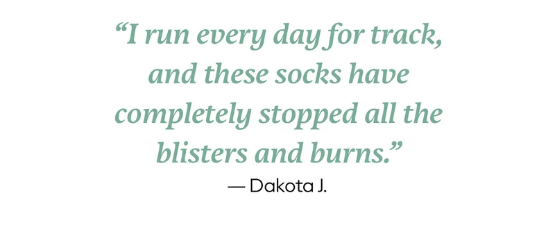 I run every day for track, and these socks have completely stopped all the blisters and burns. - Dakota J.