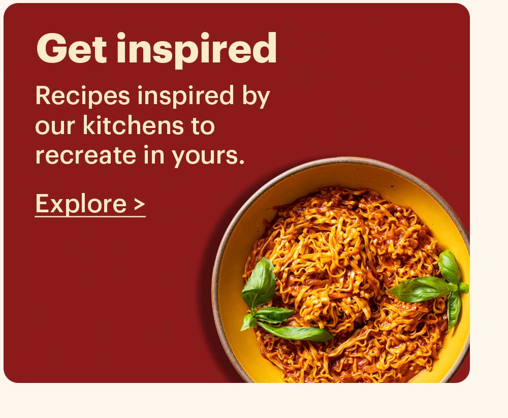 Get Inspired Recipes inspired by our kitchens to recreate in yours. Explore >