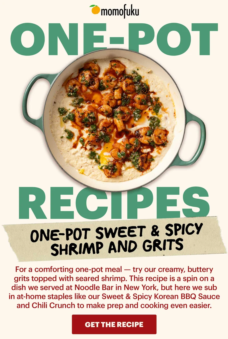 Header: One-Pot Sweet & Spicy Shrimp and Grits Sub-header: For a comforting one-pot meal — try our creamy, buttery grits topped with seared shrimp. This recipe is a spin on a dish we served at Noodle Bar in New York, but here we sub in at-home staples like our Sweet & Spicy Korean BBQ Sauce and Chili Crunch to make prep and cooking even easier.   CTA: GET THE RECIPE