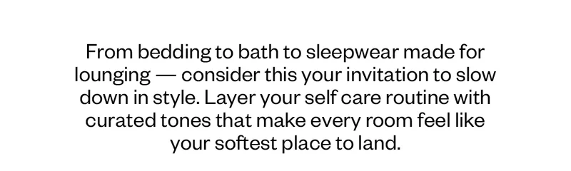 From bedding to bath to sleepwear made for lounging — consider this your invitation to slow down in style. Layer your self care routine with curated tones that make every room feel like your softest place to land.