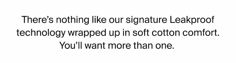 There's nothing like our signature Leakproof technology wrapped up in soft cotton comfort. You'll want more than one.