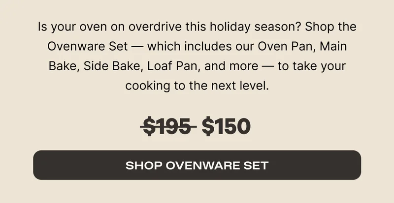 Is your oven on overdrive this holiday season? Shop the Ovenware Set - which includes our Oven Pan, Main Bake, Side Bake, Loaf Pan, and more - to take your cooking to the next level. Was $195, now $150. - Shop Ovenware Set