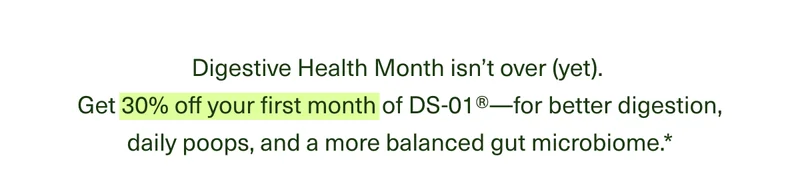 Digestive Health Month isn’t over (yet). Get 30% off your first month of DS-01®†—for better digestion, daily poops, and a more balanced gut microbiome.