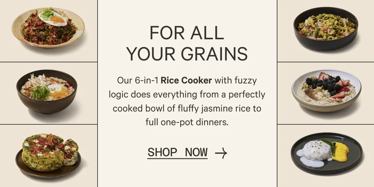 FOR ALL YOUR GRAINS | Our 6-in-1 Rice Cooker with fuzzy logic does everything from a perfectly cooked bowl of fluffy jasmine rice to full one-pot dinners. | Shop Now