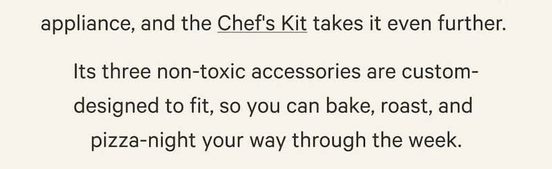 and the Chef's Kit takes it even further. Its three non-toxic accessories are custom- designed to fit, so you can bake, roast, and  pizza-night your way through the week.