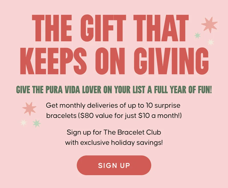 The gift that keeps on giving. Give the Pura Vida lover on your list a full year of fun!  Get monthly deliveries of up to 10 surprise bracelets ($80 value for just $10 a month!)  Sign up for The Bracelet Club with exclusive holiday savings! Sign Up