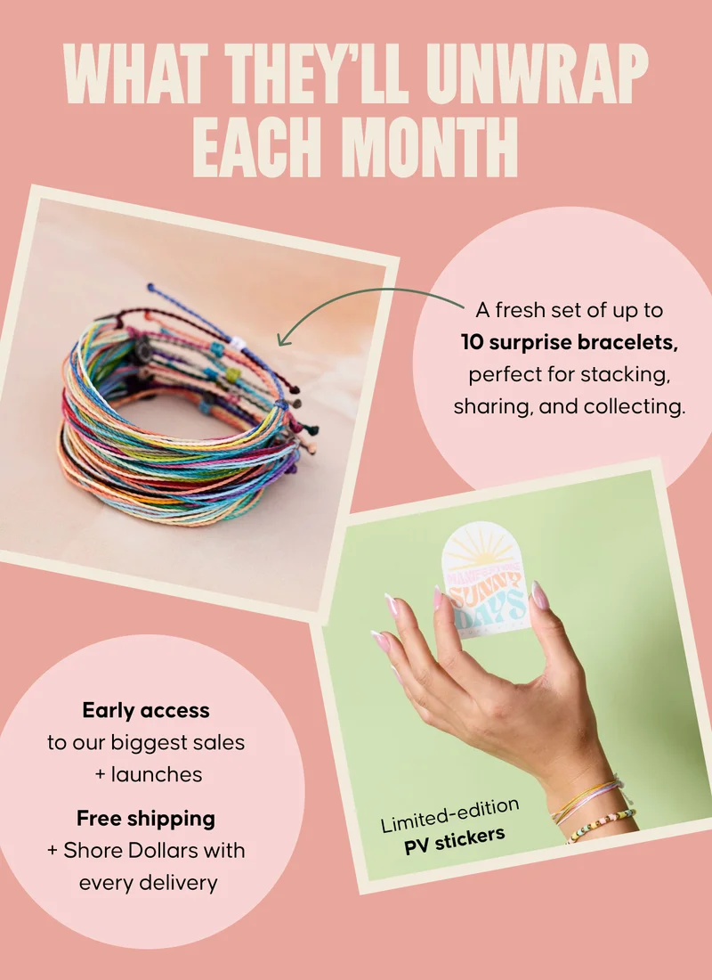 What they’ll unwrap each month Copy: A fresh set of up to 10 surprise bracelets, perfect for stacking, sharing, and collecting. Limited-edition PV stickers Early access to our biggest sales + launches Free shipping + Shore Dollars with every delivery