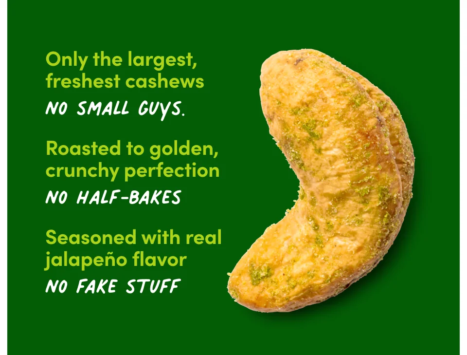 Only the largest, freshest cashews. No small guys. Roasted to golden, crunchy perfection. No half-bakes. Seasoned with real jalapeno flavor. No fake stuff.