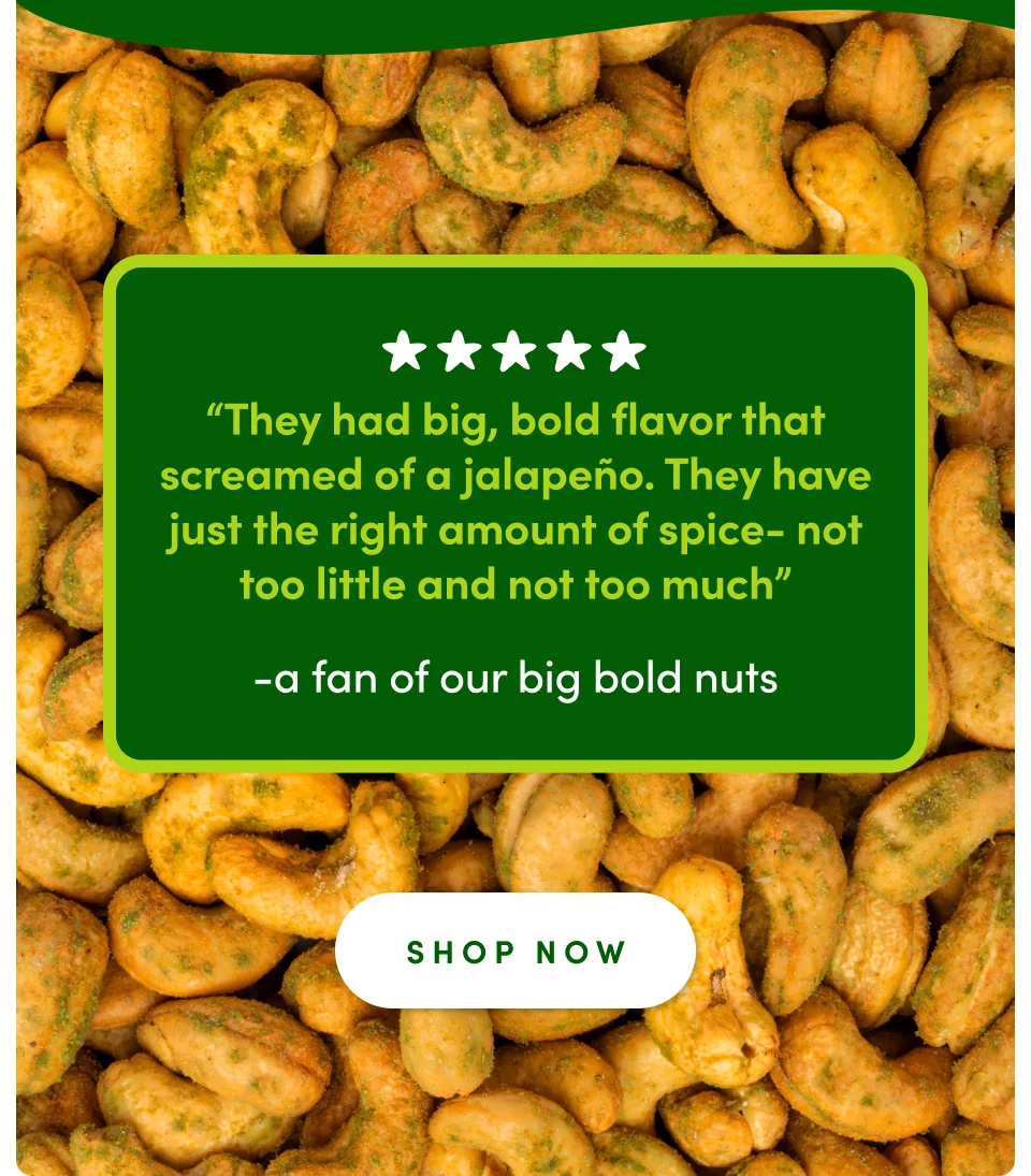 “They had big, bold flavor that screamed of a jalapeño. They have just the right amount of spice- not too little and not too much” - A fan of our big bold nuts; Shop now