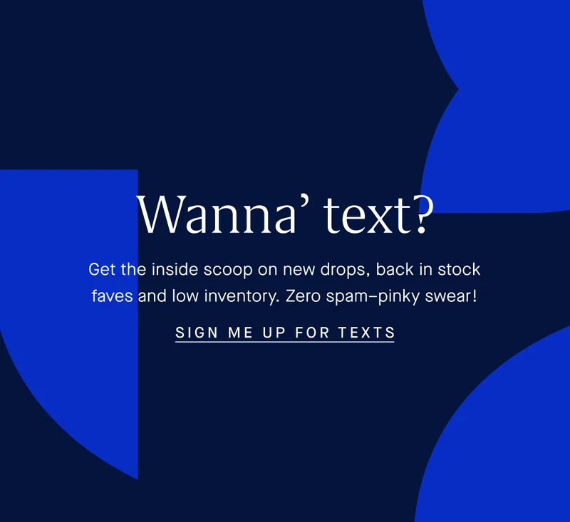 Wanna’ text? Get the inside scoop on new drops, back in stock faves and low inventory. Zero spam–pinky swear! SIGN ME UP FOR TEXTS