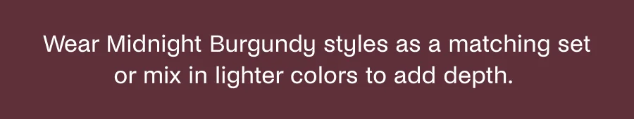 Wear Midnight Burgundy styles as a matching set or mix in lighter colors to add depth.