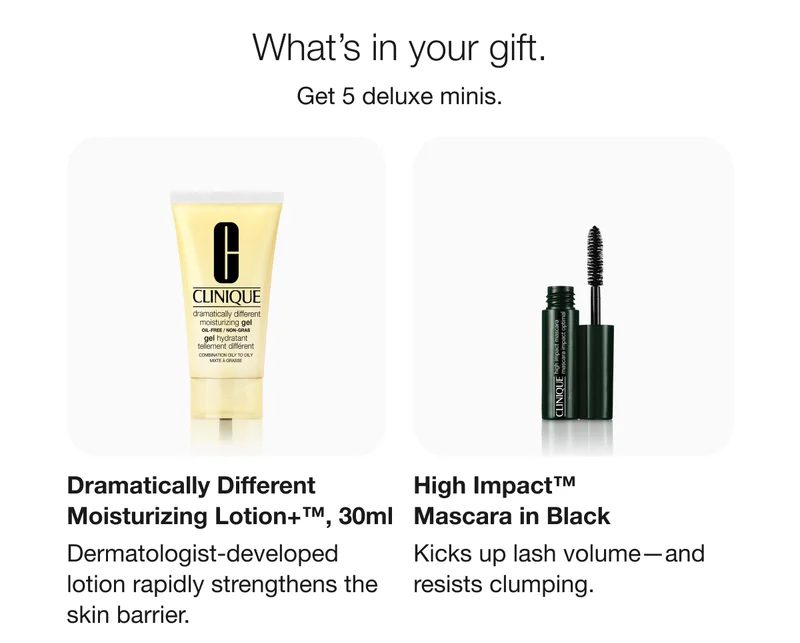 What’s in your gift. | Get 5 deluxe minis. | Dramatically Different Moisturizing Lotion+™, 30ml | Dermatologist-developed lotion rapidly strengthens the skin barrier. | High Impact™ Mascara in Black | Kicks up lash volume—and resists clumping.