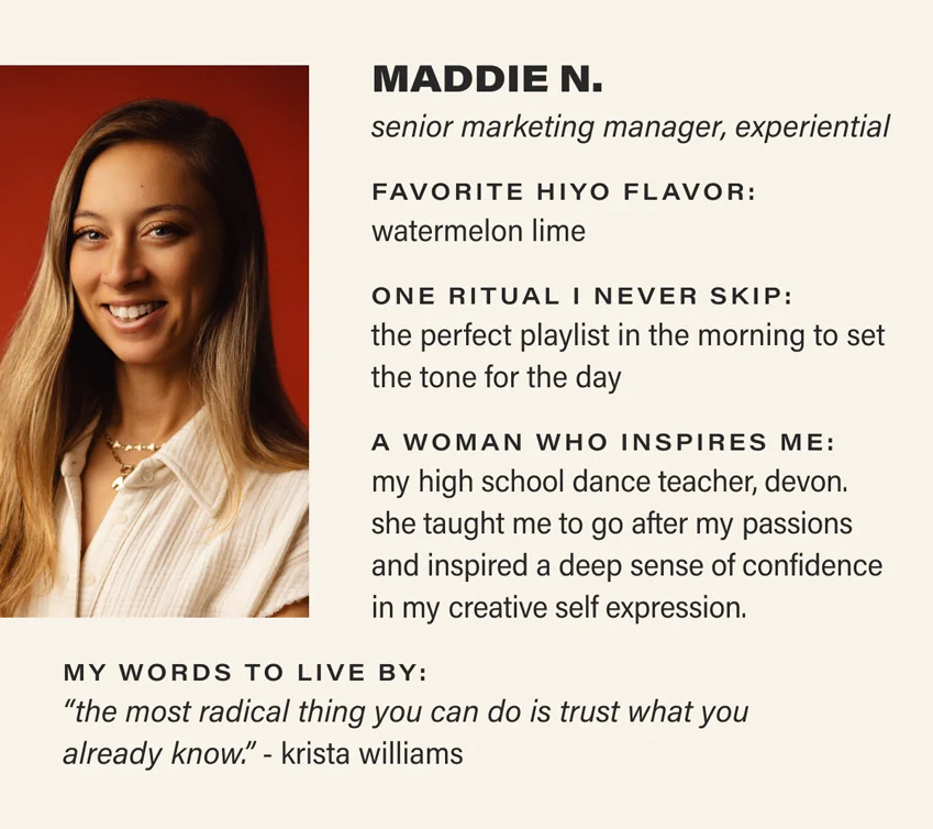 MADDIE N.: senior marketing manager, experiential. favorite hiyo flavor: watermelon lime. one ritual i never skip: the perfect playlist in the morning to set the tone for the day. a woman who inspires me: my high school dance teacher, devon. she taught me to go after my passions and inspired a deep sense of confidence in my creative self expression. my words to live by: “the most radical thing you can do is trust what you  already know.” - krista williams