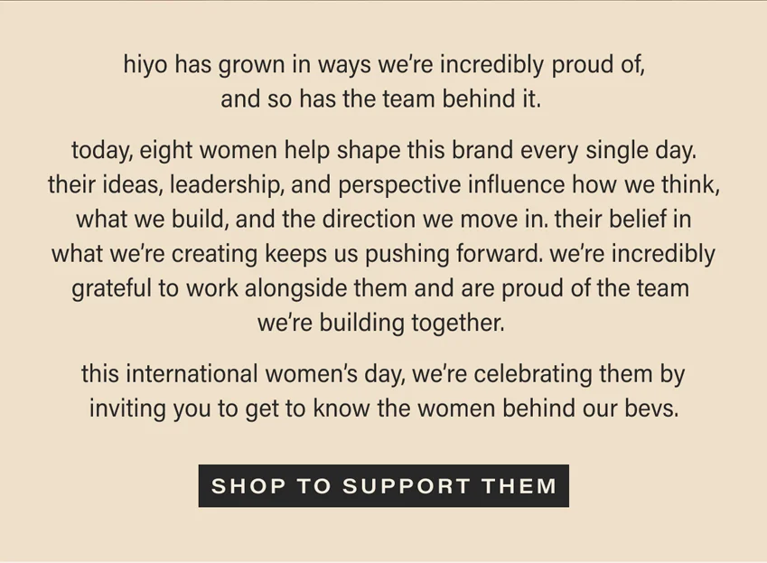 hiyo has grown in ways we're incredibly proud of, and so has the team behind it. today, eight women help shape this brand every single day. their ideas, leadership, and perspective influence how we think, what we build, and the direction we move in. their belief in what we're creating keeps us pushing forward. we're incredibly grateful to work alongside them and are proud of the team we're building together. this international women's day, we're celebrating them by inviting you to get to know the women behind our bevs. [SHOP TO SUPPORT THEM] (link)