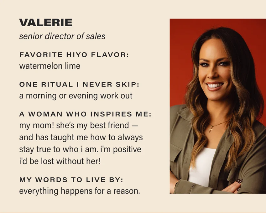 VALERIE: senior director of sales. favorite hiyo flavor: watermelon lime. one ritual i never skip: a morning or evening work out. a woman who inspires me: my mom! she’s my best friend —  and has taught me how to always stay true to who i am. i'm positive i'd be lost without her!  my words to live by: everything happens for a reason.