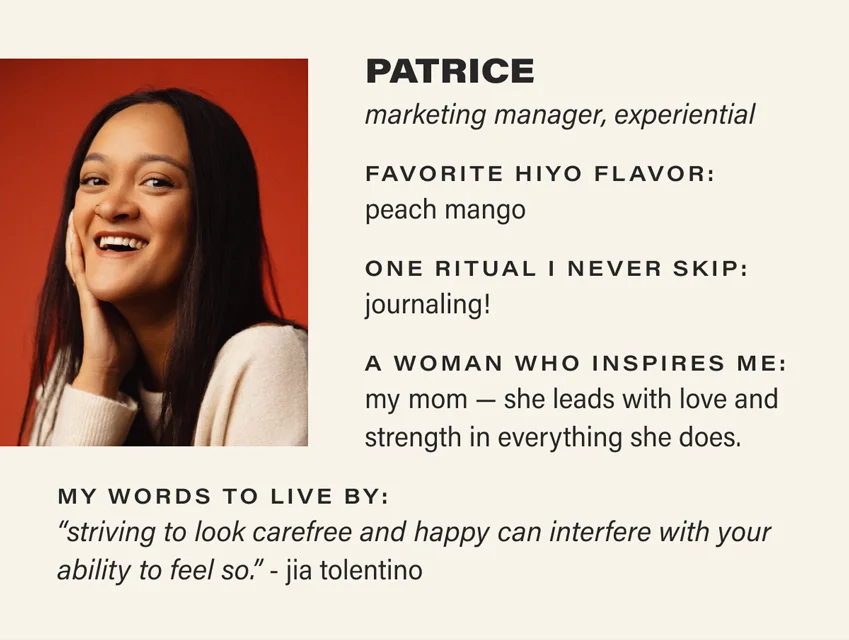 PATRICE: marketing manager, experiential. favorite hiyo flavor: peach mango. one ritual i never skip: journaling! a woman who inspires me: my mom — she leads with love and strength in everything she does. my words to live by: “striving to look carefree and happy can interfere with your ability to feel so.” - jia tolentino