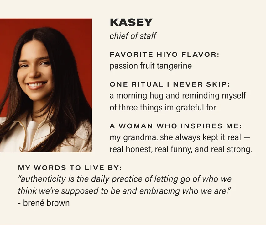 KASEY: chief of staff. favorite hiyo flavor: passion fruit tangerine. one ritual i never skip: a morning hug and reminding myself of three things i'm grateful for. a woman who inspires me: my grandma. she always kept it real — real honest, real funny, and real strong. my words to live by: “authenticity is the daily practice of letting go of who we think we're supposed to be and embracing who we are.” - brené brown