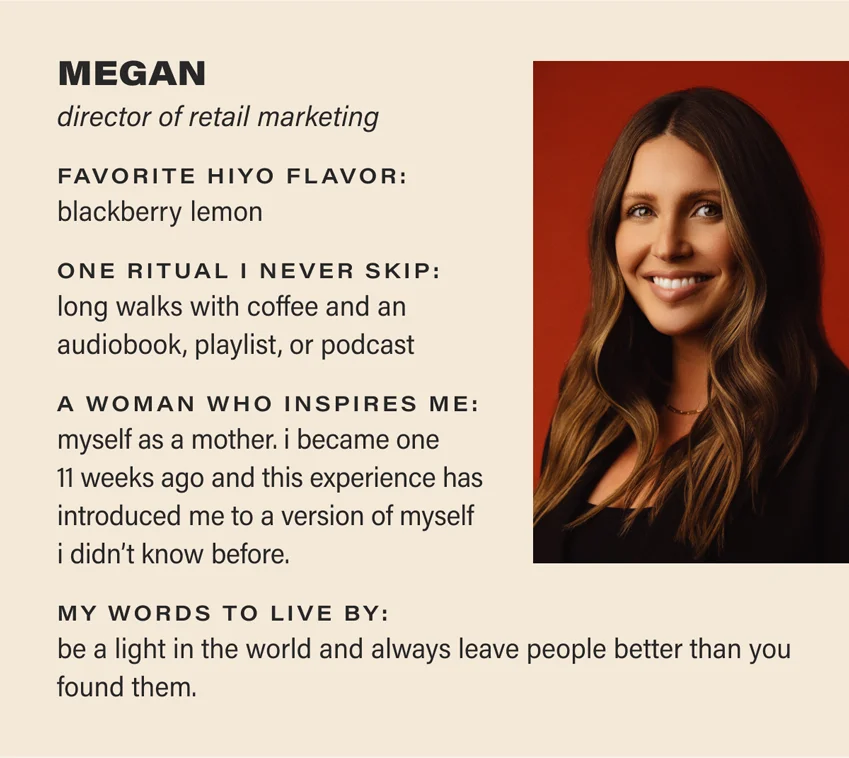 MEGAN: director of retail marketing. favorite hiyo flavor: blackberry lemon. one ritual i never skip: long walks with coffee and an audiobook, playlist, or podcast. a woman who inspires me: myself as a mother. i became one 11 weeks ago and this experience has introduced me to a version of myself i didn't know before. my words to live by: be a light in the world and always leave people better than you found them.