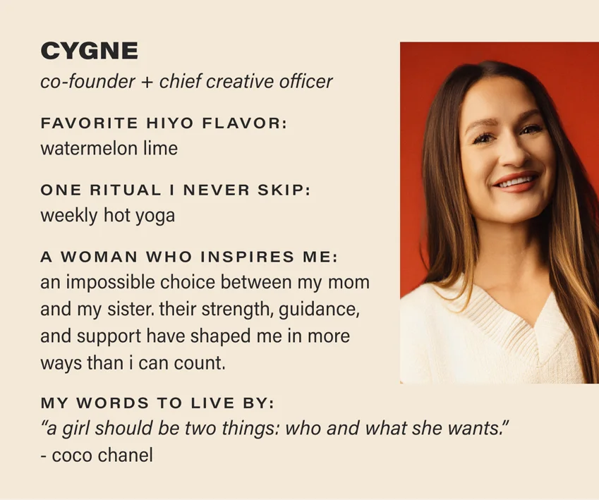 CYGNE: co-founder + chief creative officer. favorite hiyo flavor: watermelon lime. one ritual i never skip: weekly hot yoga. a woman who inspires me: an impossible choice between my mom and my sister. their strength, guidance, and support have shaped me in more ways than i can count. my words to live by: “a girl should be two things: who and what she wants.” - coco chanel