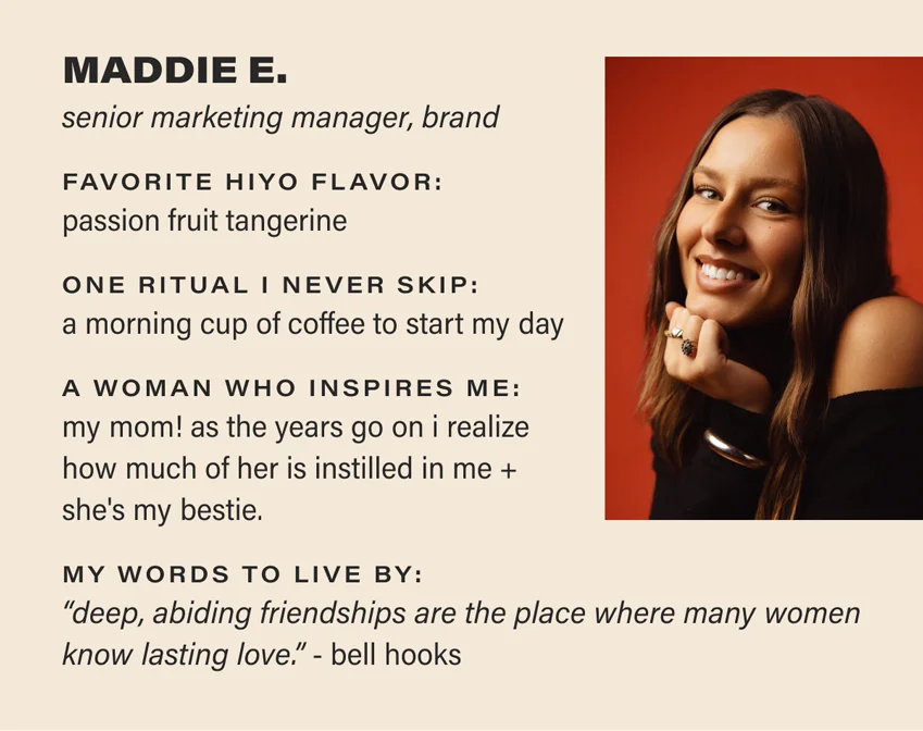 MADDIE E.: senior marketing manager, brand. favorite hiyo flavor: passion fruit tangerine. one ritual i never skip: a morning cup of coffee to start my day. a woman who inspires me: my mom! as the years go on i realize how much of her is instilled in me and she's my bestie. my words to live by: “deep, abiding friendships are the place where many women know lasting love.” - bell hooks